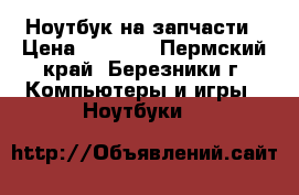 Ноутбук на запчасти › Цена ­ 2 999 - Пермский край, Березники г. Компьютеры и игры » Ноутбуки   